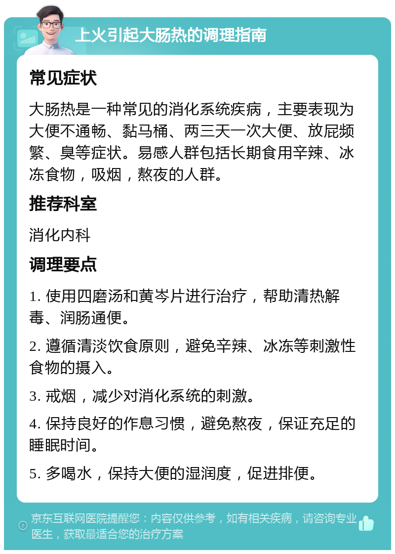 上火引起大肠热的调理指南 常见症状 大肠热是一种常见的消化系统疾病，主要表现为大便不通畅、黏马桶、两三天一次大便、放屁频繁、臭等症状。易感人群包括长期食用辛辣、冰冻食物，吸烟，熬夜的人群。 推荐科室 消化内科 调理要点 1. 使用四磨汤和黄岑片进行治疗，帮助清热解毒、润肠通便。 2. 遵循清淡饮食原则，避免辛辣、冰冻等刺激性食物的摄入。 3. 戒烟，减少对消化系统的刺激。 4. 保持良好的作息习惯，避免熬夜，保证充足的睡眠时间。 5. 多喝水，保持大便的湿润度，促进排便。