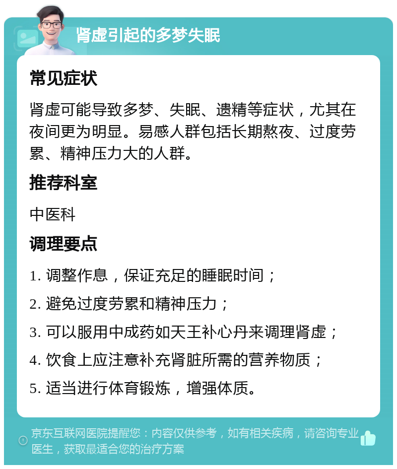 肾虚引起的多梦失眠 常见症状 肾虚可能导致多梦、失眠、遗精等症状，尤其在夜间更为明显。易感人群包括长期熬夜、过度劳累、精神压力大的人群。 推荐科室 中医科 调理要点 1. 调整作息，保证充足的睡眠时间； 2. 避免过度劳累和精神压力； 3. 可以服用中成药如天王补心丹来调理肾虚； 4. 饮食上应注意补充肾脏所需的营养物质； 5. 适当进行体育锻炼，增强体质。