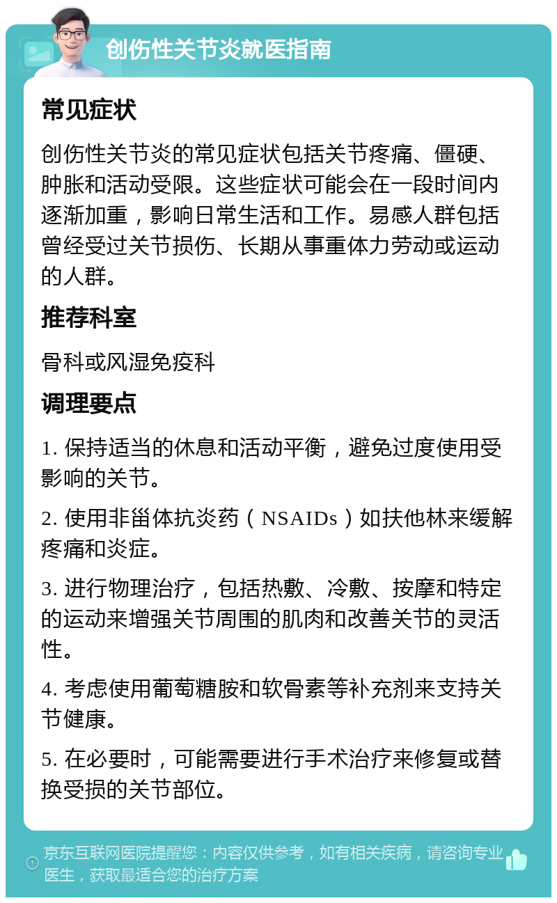 创伤性关节炎就医指南 常见症状 创伤性关节炎的常见症状包括关节疼痛、僵硬、肿胀和活动受限。这些症状可能会在一段时间内逐渐加重，影响日常生活和工作。易感人群包括曾经受过关节损伤、长期从事重体力劳动或运动的人群。 推荐科室 骨科或风湿免疫科 调理要点 1. 保持适当的休息和活动平衡，避免过度使用受影响的关节。 2. 使用非甾体抗炎药（NSAIDs）如扶他林来缓解疼痛和炎症。 3. 进行物理治疗，包括热敷、冷敷、按摩和特定的运动来增强关节周围的肌肉和改善关节的灵活性。 4. 考虑使用葡萄糖胺和软骨素等补充剂来支持关节健康。 5. 在必要时，可能需要进行手术治疗来修复或替换受损的关节部位。