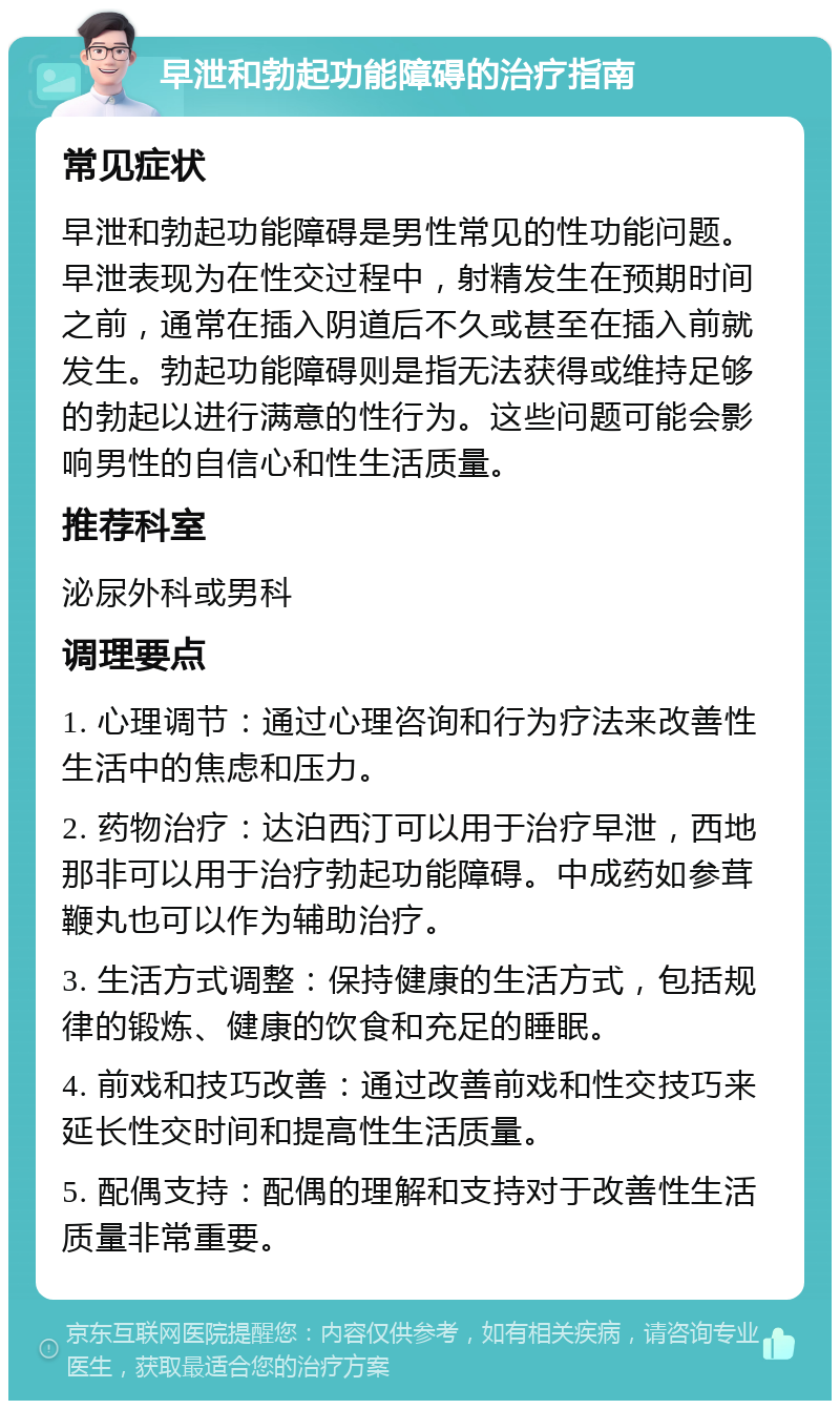 早泄和勃起功能障碍的治疗指南 常见症状 早泄和勃起功能障碍是男性常见的性功能问题。早泄表现为在性交过程中，射精发生在预期时间之前，通常在插入阴道后不久或甚至在插入前就发生。勃起功能障碍则是指无法获得或维持足够的勃起以进行满意的性行为。这些问题可能会影响男性的自信心和性生活质量。 推荐科室 泌尿外科或男科 调理要点 1. 心理调节：通过心理咨询和行为疗法来改善性生活中的焦虑和压力。 2. 药物治疗：达泊西汀可以用于治疗早泄，西地那非可以用于治疗勃起功能障碍。中成药如参茸鞭丸也可以作为辅助治疗。 3. 生活方式调整：保持健康的生活方式，包括规律的锻炼、健康的饮食和充足的睡眠。 4. 前戏和技巧改善：通过改善前戏和性交技巧来延长性交时间和提高性生活质量。 5. 配偶支持：配偶的理解和支持对于改善性生活质量非常重要。