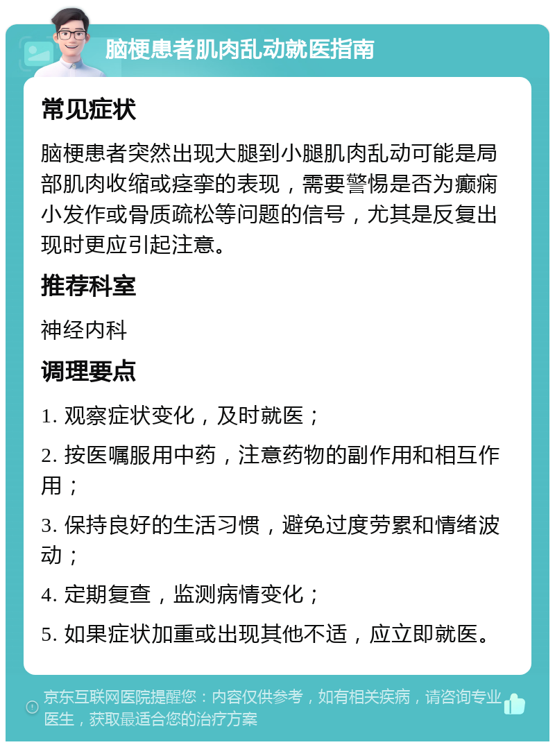 脑梗患者肌肉乱动就医指南 常见症状 脑梗患者突然出现大腿到小腿肌肉乱动可能是局部肌肉收缩或痉挛的表现，需要警惕是否为癫痫小发作或骨质疏松等问题的信号，尤其是反复出现时更应引起注意。 推荐科室 神经内科 调理要点 1. 观察症状变化，及时就医； 2. 按医嘱服用中药，注意药物的副作用和相互作用； 3. 保持良好的生活习惯，避免过度劳累和情绪波动； 4. 定期复查，监测病情变化； 5. 如果症状加重或出现其他不适，应立即就医。