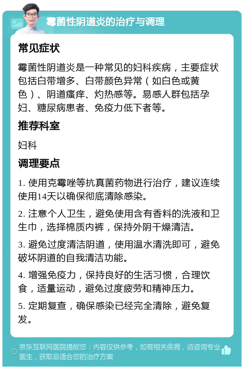 霉菌性阴道炎的治疗与调理 常见症状 霉菌性阴道炎是一种常见的妇科疾病，主要症状包括白带增多、白带颜色异常（如白色或黄色）、阴道瘙痒、灼热感等。易感人群包括孕妇、糖尿病患者、免疫力低下者等。 推荐科室 妇科 调理要点 1. 使用克霉唑等抗真菌药物进行治疗，建议连续使用14天以确保彻底清除感染。 2. 注意个人卫生，避免使用含有香料的洗液和卫生巾，选择棉质内裤，保持外阴干燥清洁。 3. 避免过度清洁阴道，使用温水清洗即可，避免破坏阴道的自我清洁功能。 4. 增强免疫力，保持良好的生活习惯，合理饮食，适量运动，避免过度疲劳和精神压力。 5. 定期复查，确保感染已经完全清除，避免复发。