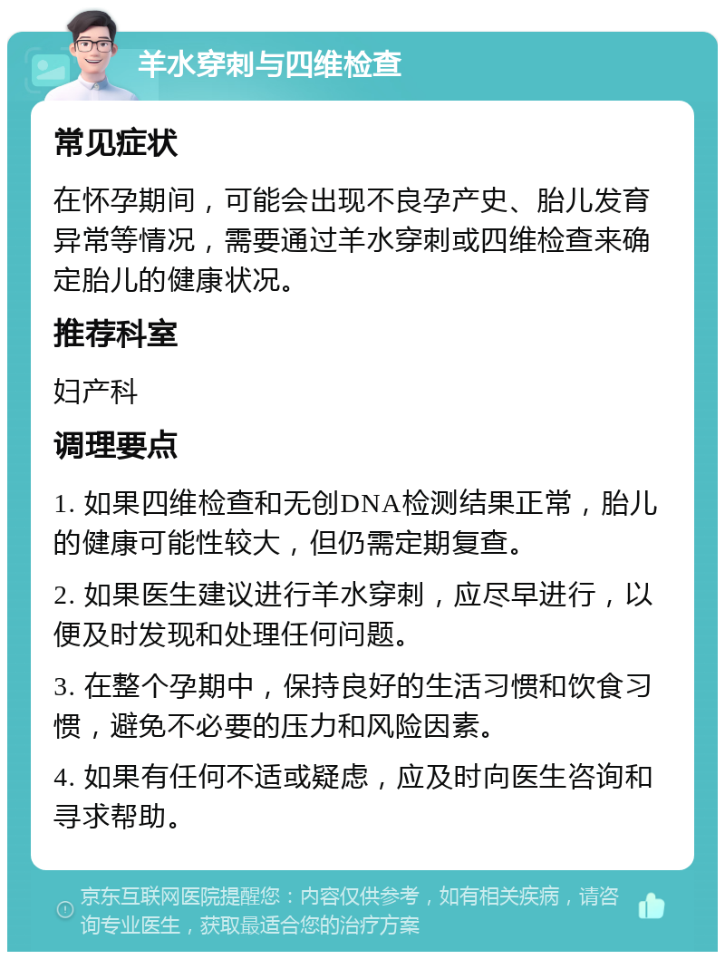 羊水穿刺与四维检查 常见症状 在怀孕期间，可能会出现不良孕产史、胎儿发育异常等情况，需要通过羊水穿刺或四维检查来确定胎儿的健康状况。 推荐科室 妇产科 调理要点 1. 如果四维检查和无创DNA检测结果正常，胎儿的健康可能性较大，但仍需定期复查。 2. 如果医生建议进行羊水穿刺，应尽早进行，以便及时发现和处理任何问题。 3. 在整个孕期中，保持良好的生活习惯和饮食习惯，避免不必要的压力和风险因素。 4. 如果有任何不适或疑虑，应及时向医生咨询和寻求帮助。