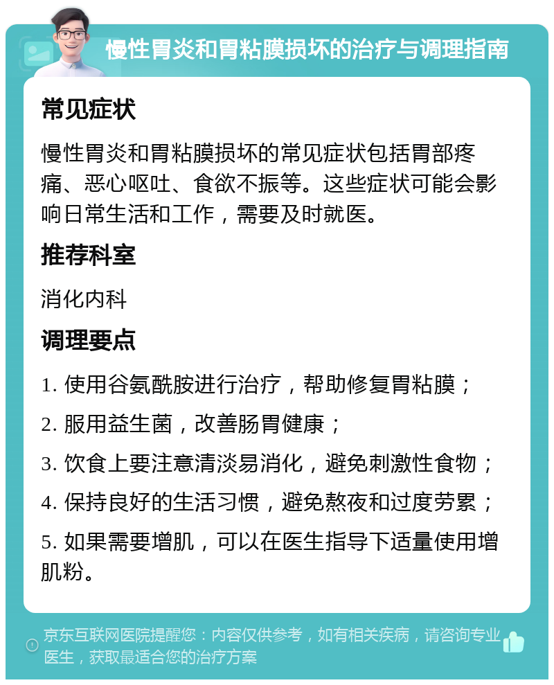 慢性胃炎和胃粘膜损坏的治疗与调理指南 常见症状 慢性胃炎和胃粘膜损坏的常见症状包括胃部疼痛、恶心呕吐、食欲不振等。这些症状可能会影响日常生活和工作，需要及时就医。 推荐科室 消化内科 调理要点 1. 使用谷氨酰胺进行治疗，帮助修复胃粘膜； 2. 服用益生菌，改善肠胃健康； 3. 饮食上要注意清淡易消化，避免刺激性食物； 4. 保持良好的生活习惯，避免熬夜和过度劳累； 5. 如果需要增肌，可以在医生指导下适量使用增肌粉。