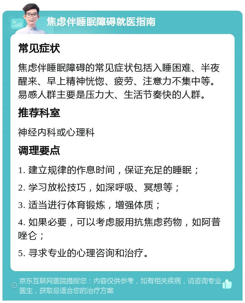 焦虑伴睡眠障碍就医指南 常见症状 焦虑伴睡眠障碍的常见症状包括入睡困难、半夜醒来、早上精神恍惚、疲劳、注意力不集中等。易感人群主要是压力大、生活节奏快的人群。 推荐科室 神经内科或心理科 调理要点 1. 建立规律的作息时间，保证充足的睡眠； 2. 学习放松技巧，如深呼吸、冥想等； 3. 适当进行体育锻炼，增强体质； 4. 如果必要，可以考虑服用抗焦虑药物，如阿普唑仑； 5. 寻求专业的心理咨询和治疗。