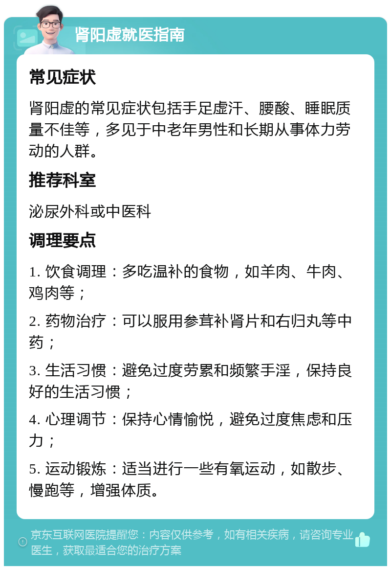 肾阳虚就医指南 常见症状 肾阳虚的常见症状包括手足虚汗、腰酸、睡眠质量不佳等，多见于中老年男性和长期从事体力劳动的人群。 推荐科室 泌尿外科或中医科 调理要点 1. 饮食调理：多吃温补的食物，如羊肉、牛肉、鸡肉等； 2. 药物治疗：可以服用参茸补肾片和右归丸等中药； 3. 生活习惯：避免过度劳累和频繁手淫，保持良好的生活习惯； 4. 心理调节：保持心情愉悦，避免过度焦虑和压力； 5. 运动锻炼：适当进行一些有氧运动，如散步、慢跑等，增强体质。