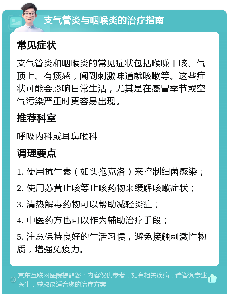 支气管炎与咽喉炎的治疗指南 常见症状 支气管炎和咽喉炎的常见症状包括喉咙干咳、气顶上、有痰感，闻到刺激味道就咳嗽等。这些症状可能会影响日常生活，尤其是在感冒季节或空气污染严重时更容易出现。 推荐科室 呼吸内科或耳鼻喉科 调理要点 1. 使用抗生素（如头孢克洛）来控制细菌感染； 2. 使用苏黄止咳等止咳药物来缓解咳嗽症状； 3. 清热解毒药物可以帮助减轻炎症； 4. 中医药方也可以作为辅助治疗手段； 5. 注意保持良好的生活习惯，避免接触刺激性物质，增强免疫力。