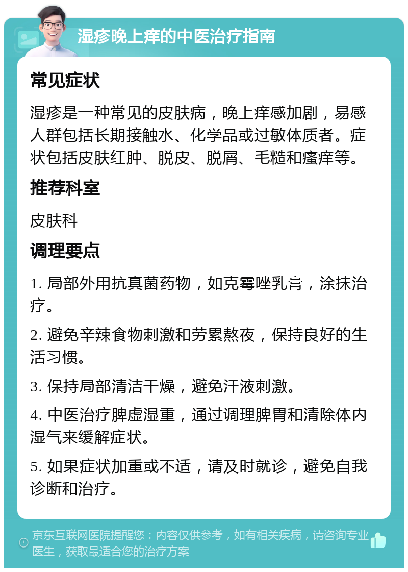 湿疹晚上痒的中医治疗指南 常见症状 湿疹是一种常见的皮肤病，晚上痒感加剧，易感人群包括长期接触水、化学品或过敏体质者。症状包括皮肤红肿、脱皮、脱屑、毛糙和瘙痒等。 推荐科室 皮肤科 调理要点 1. 局部外用抗真菌药物，如克霉唑乳膏，涂抹治疗。 2. 避免辛辣食物刺激和劳累熬夜，保持良好的生活习惯。 3. 保持局部清洁干燥，避免汗液刺激。 4. 中医治疗脾虚湿重，通过调理脾胃和清除体内湿气来缓解症状。 5. 如果症状加重或不适，请及时就诊，避免自我诊断和治疗。