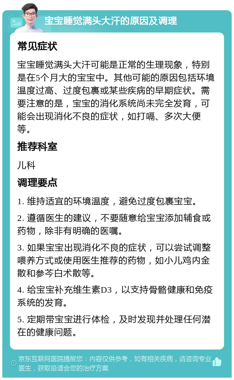 宝宝睡觉满头大汗的原因及调理 常见症状 宝宝睡觉满头大汗可能是正常的生理现象，特别是在5个月大的宝宝中。其他可能的原因包括环境温度过高、过度包裹或某些疾病的早期症状。需要注意的是，宝宝的消化系统尚未完全发育，可能会出现消化不良的症状，如打嗝、多次大便等。 推荐科室 儿科 调理要点 1. 维持适宜的环境温度，避免过度包裹宝宝。 2. 遵循医生的建议，不要随意给宝宝添加辅食或药物，除非有明确的医嘱。 3. 如果宝宝出现消化不良的症状，可以尝试调整喂养方式或使用医生推荐的药物，如小儿鸡内金散和参芩白术散等。 4. 给宝宝补充维生素D3，以支持骨骼健康和免疫系统的发育。 5. 定期带宝宝进行体检，及时发现并处理任何潜在的健康问题。