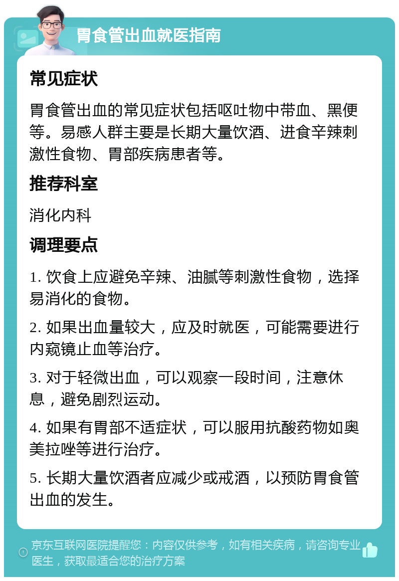 胃食管出血就医指南 常见症状 胃食管出血的常见症状包括呕吐物中带血、黑便等。易感人群主要是长期大量饮酒、进食辛辣刺激性食物、胃部疾病患者等。 推荐科室 消化内科 调理要点 1. 饮食上应避免辛辣、油腻等刺激性食物，选择易消化的食物。 2. 如果出血量较大，应及时就医，可能需要进行内窥镜止血等治疗。 3. 对于轻微出血，可以观察一段时间，注意休息，避免剧烈运动。 4. 如果有胃部不适症状，可以服用抗酸药物如奥美拉唑等进行治疗。 5. 长期大量饮酒者应减少或戒酒，以预防胃食管出血的发生。