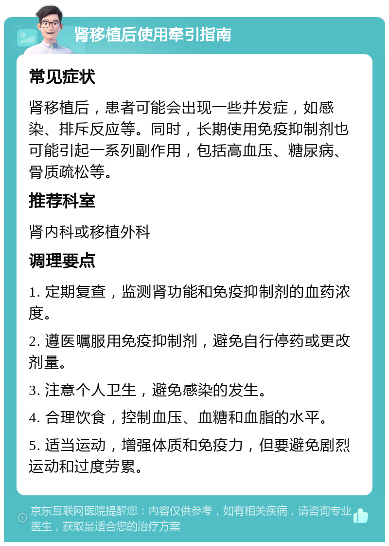 肾移植后使用牵引指南 常见症状 肾移植后，患者可能会出现一些并发症，如感染、排斥反应等。同时，长期使用免疫抑制剂也可能引起一系列副作用，包括高血压、糖尿病、骨质疏松等。 推荐科室 肾内科或移植外科 调理要点 1. 定期复查，监测肾功能和免疫抑制剂的血药浓度。 2. 遵医嘱服用免疫抑制剂，避免自行停药或更改剂量。 3. 注意个人卫生，避免感染的发生。 4. 合理饮食，控制血压、血糖和血脂的水平。 5. 适当运动，增强体质和免疫力，但要避免剧烈运动和过度劳累。