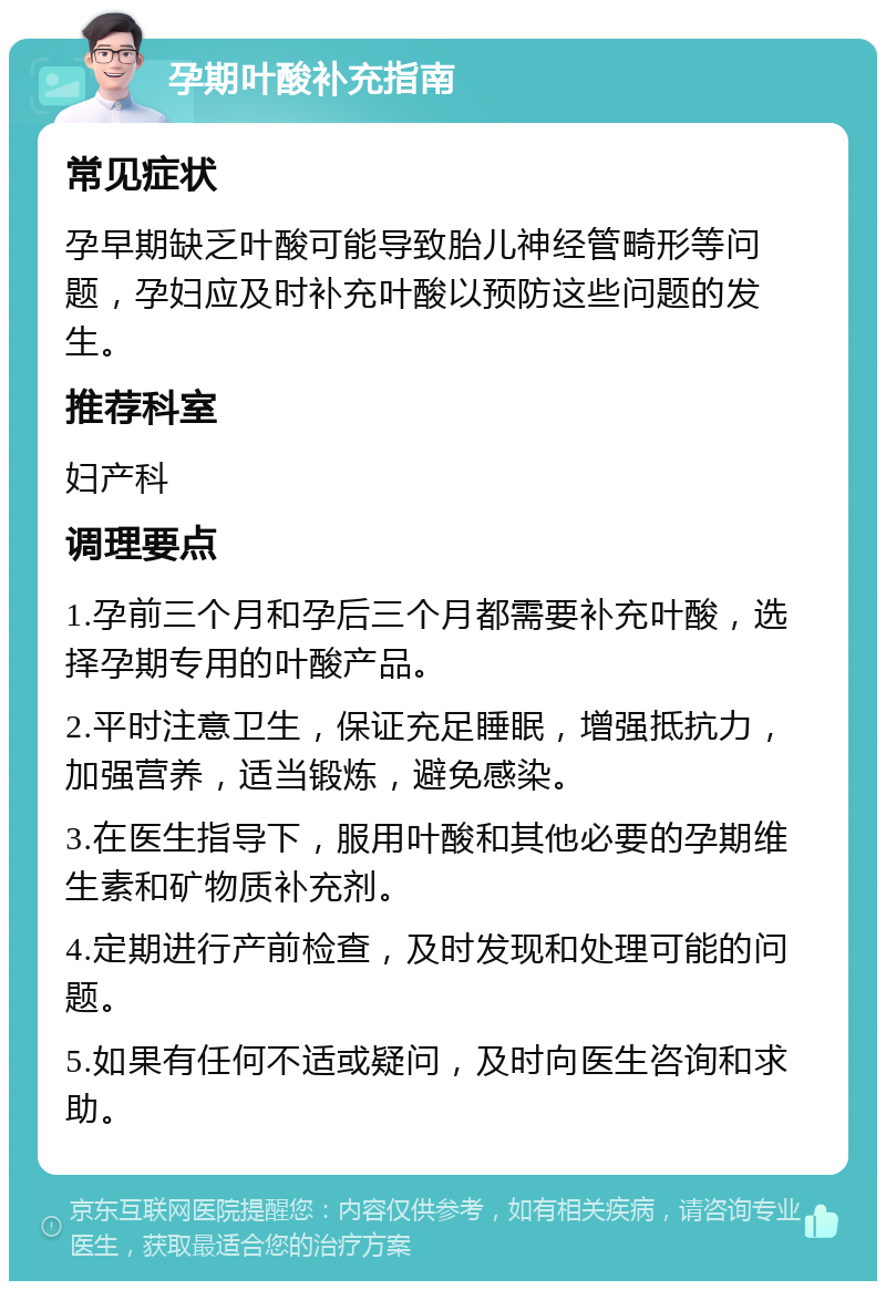 孕期叶酸补充指南 常见症状 孕早期缺乏叶酸可能导致胎儿神经管畸形等问题，孕妇应及时补充叶酸以预防这些问题的发生。 推荐科室 妇产科 调理要点 1.孕前三个月和孕后三个月都需要补充叶酸，选择孕期专用的叶酸产品。 2.平时注意卫生，保证充足睡眠，增强抵抗力，加强营养，适当锻炼，避免感染。 3.在医生指导下，服用叶酸和其他必要的孕期维生素和矿物质补充剂。 4.定期进行产前检查，及时发现和处理可能的问题。 5.如果有任何不适或疑问，及时向医生咨询和求助。