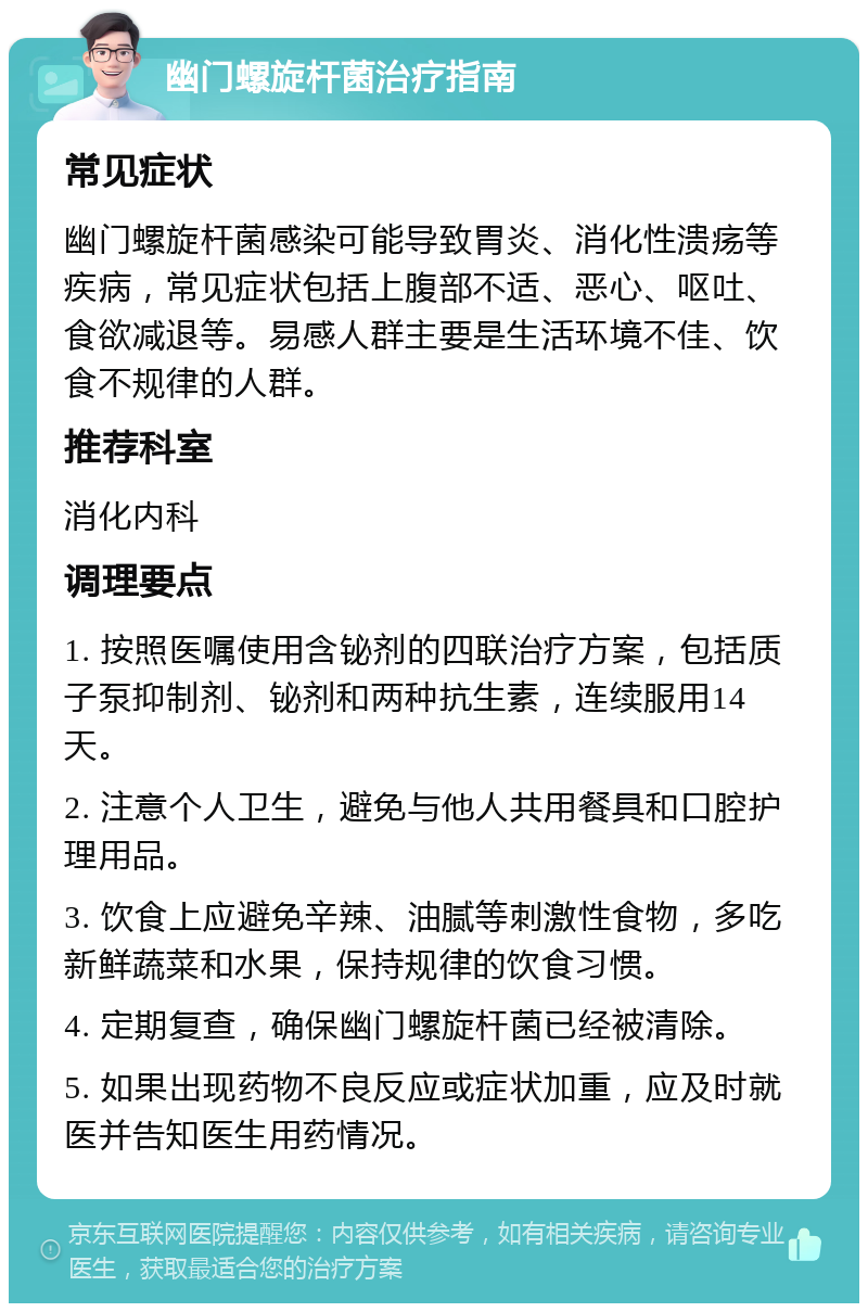 幽门螺旋杆菌治疗指南 常见症状 幽门螺旋杆菌感染可能导致胃炎、消化性溃疡等疾病，常见症状包括上腹部不适、恶心、呕吐、食欲减退等。易感人群主要是生活环境不佳、饮食不规律的人群。 推荐科室 消化内科 调理要点 1. 按照医嘱使用含铋剂的四联治疗方案，包括质子泵抑制剂、铋剂和两种抗生素，连续服用14天。 2. 注意个人卫生，避免与他人共用餐具和口腔护理用品。 3. 饮食上应避免辛辣、油腻等刺激性食物，多吃新鲜蔬菜和水果，保持规律的饮食习惯。 4. 定期复查，确保幽门螺旋杆菌已经被清除。 5. 如果出现药物不良反应或症状加重，应及时就医并告知医生用药情况。