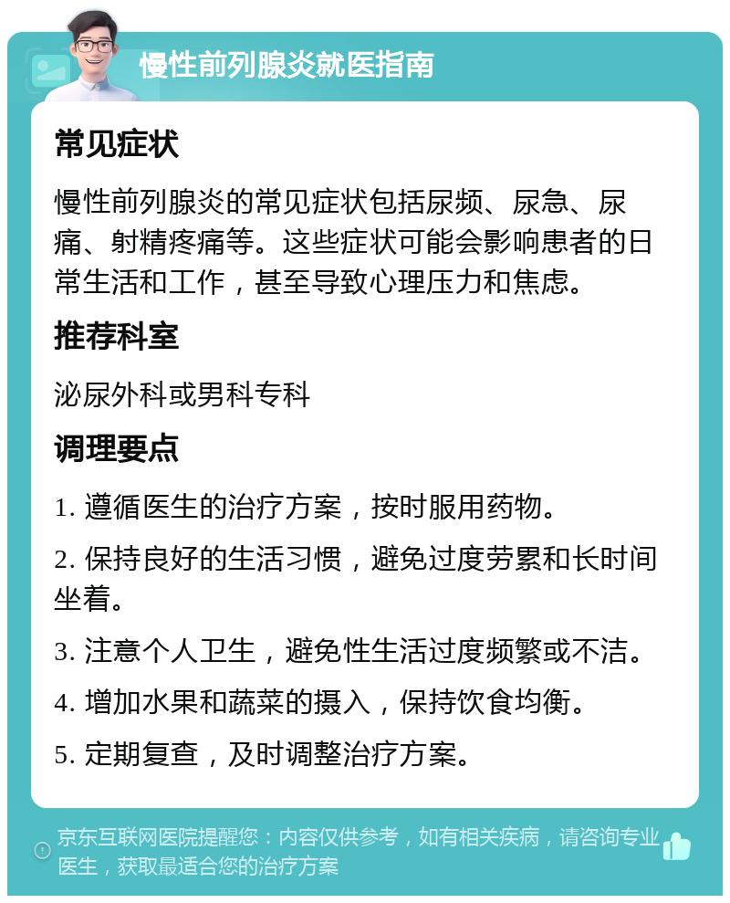 慢性前列腺炎就医指南 常见症状 慢性前列腺炎的常见症状包括尿频、尿急、尿痛、射精疼痛等。这些症状可能会影响患者的日常生活和工作，甚至导致心理压力和焦虑。 推荐科室 泌尿外科或男科专科 调理要点 1. 遵循医生的治疗方案，按时服用药物。 2. 保持良好的生活习惯，避免过度劳累和长时间坐着。 3. 注意个人卫生，避免性生活过度频繁或不洁。 4. 增加水果和蔬菜的摄入，保持饮食均衡。 5. 定期复查，及时调整治疗方案。