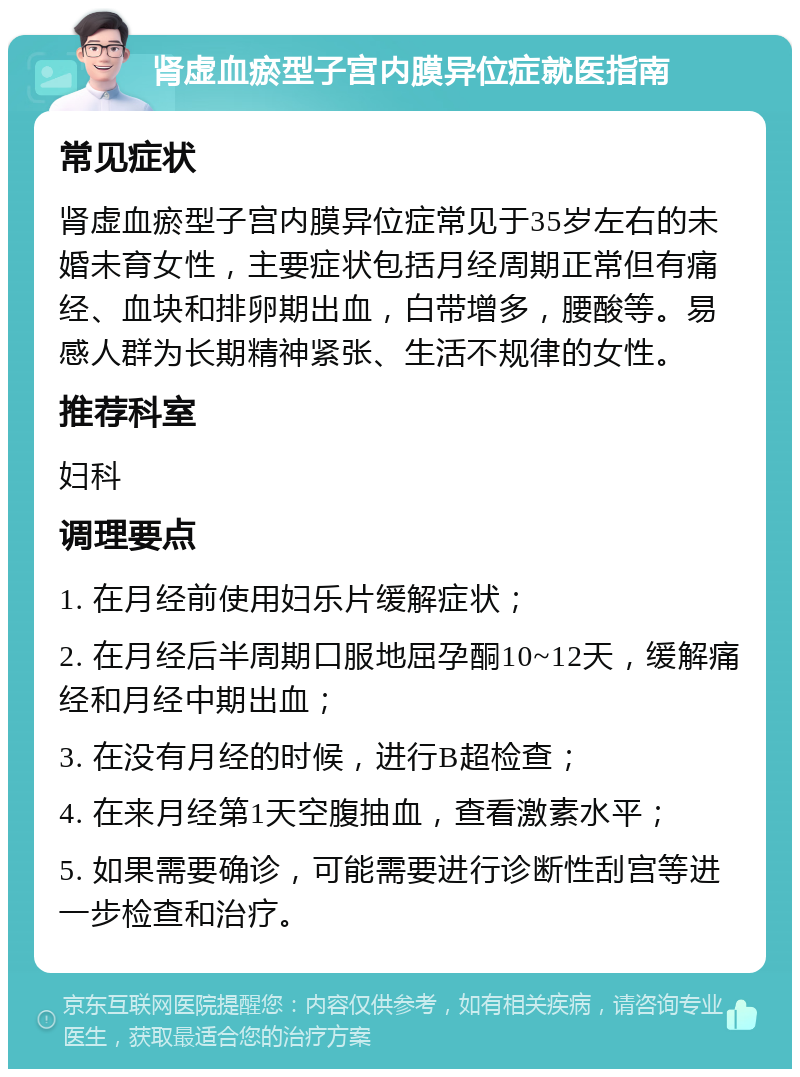 肾虚血瘀型子宫内膜异位症就医指南 常见症状 肾虚血瘀型子宫内膜异位症常见于35岁左右的未婚未育女性，主要症状包括月经周期正常但有痛经、血块和排卵期出血，白带增多，腰酸等。易感人群为长期精神紧张、生活不规律的女性。 推荐科室 妇科 调理要点 1. 在月经前使用妇乐片缓解症状； 2. 在月经后半周期口服地屈孕酮10~12天，缓解痛经和月经中期出血； 3. 在没有月经的时候，进行B超检查； 4. 在来月经第1天空腹抽血，查看激素水平； 5. 如果需要确诊，可能需要进行诊断性刮宫等进一步检查和治疗。