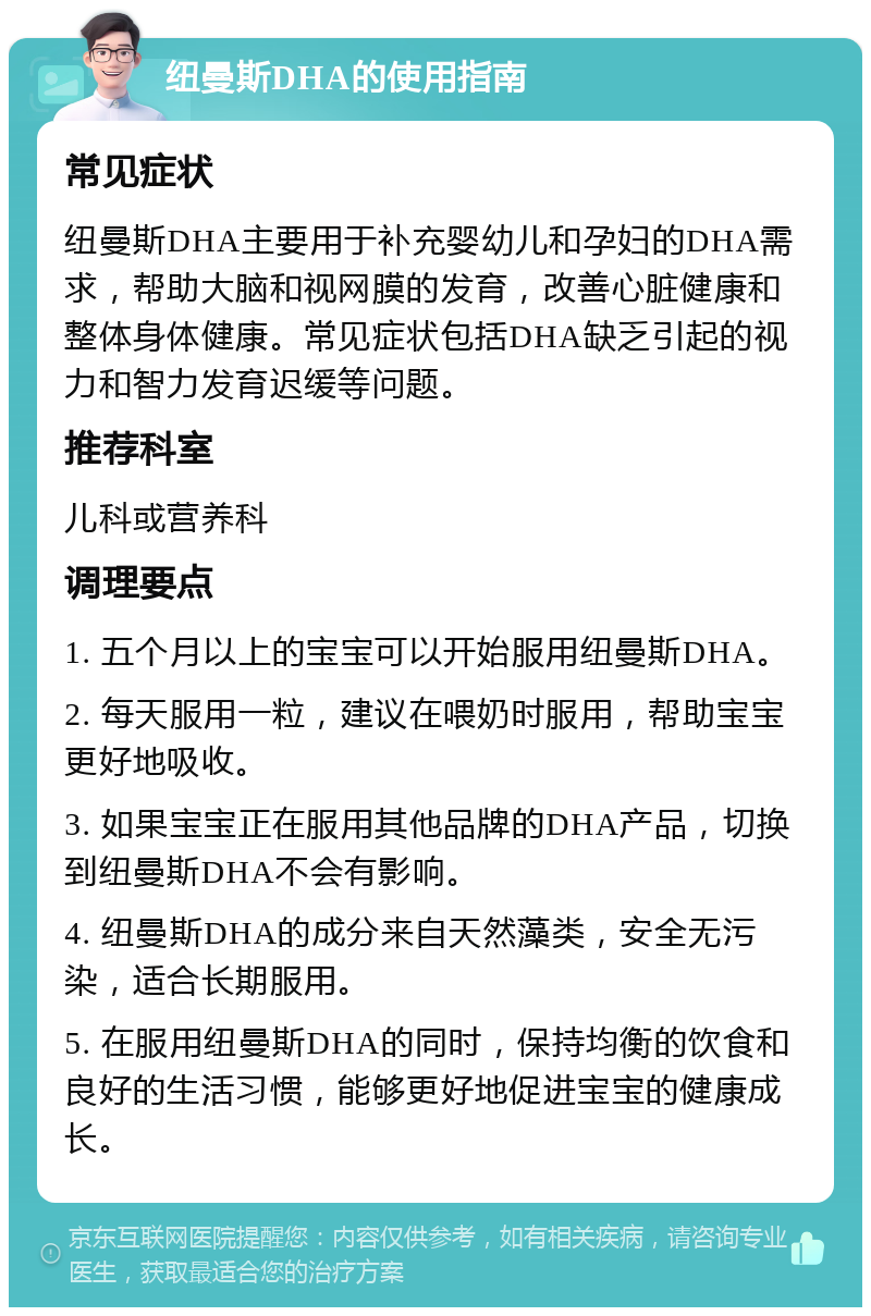 纽曼斯DHA的使用指南 常见症状 纽曼斯DHA主要用于补充婴幼儿和孕妇的DHA需求，帮助大脑和视网膜的发育，改善心脏健康和整体身体健康。常见症状包括DHA缺乏引起的视力和智力发育迟缓等问题。 推荐科室 儿科或营养科 调理要点 1. 五个月以上的宝宝可以开始服用纽曼斯DHA。 2. 每天服用一粒，建议在喂奶时服用，帮助宝宝更好地吸收。 3. 如果宝宝正在服用其他品牌的DHA产品，切换到纽曼斯DHA不会有影响。 4. 纽曼斯DHA的成分来自天然藻类，安全无污染，适合长期服用。 5. 在服用纽曼斯DHA的同时，保持均衡的饮食和良好的生活习惯，能够更好地促进宝宝的健康成长。