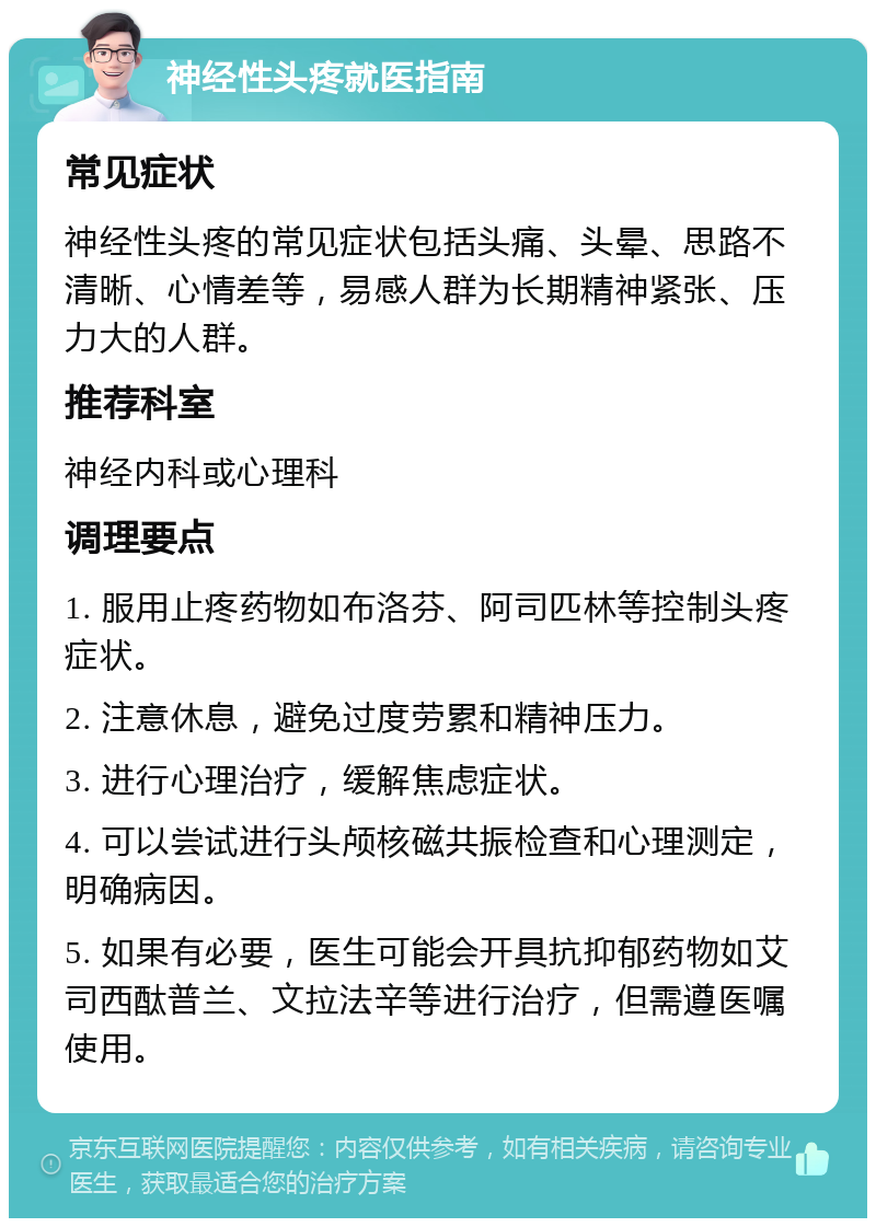 神经性头疼就医指南 常见症状 神经性头疼的常见症状包括头痛、头晕、思路不清晰、心情差等，易感人群为长期精神紧张、压力大的人群。 推荐科室 神经内科或心理科 调理要点 1. 服用止疼药物如布洛芬、阿司匹林等控制头疼症状。 2. 注意休息，避免过度劳累和精神压力。 3. 进行心理治疗，缓解焦虑症状。 4. 可以尝试进行头颅核磁共振检查和心理测定，明确病因。 5. 如果有必要，医生可能会开具抗抑郁药物如艾司西酞普兰、文拉法辛等进行治疗，但需遵医嘱使用。