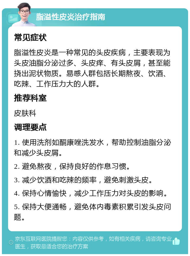 脂溢性皮炎治疗指南 常见症状 脂溢性皮炎是一种常见的头皮疾病，主要表现为头皮油脂分泌过多、头皮痒、有头皮屑，甚至能挠出泥状物质。易感人群包括长期熬夜、饮酒、吃辣、工作压力大的人群。 推荐科室 皮肤科 调理要点 1. 使用洗剂如酮康唑洗发水，帮助控制油脂分泌和减少头皮屑。 2. 避免熬夜，保持良好的作息习惯。 3. 减少饮酒和吃辣的频率，避免刺激头皮。 4. 保持心情愉快，减少工作压力对头皮的影响。 5. 保持大便通畅，避免体内毒素积累引发头皮问题。