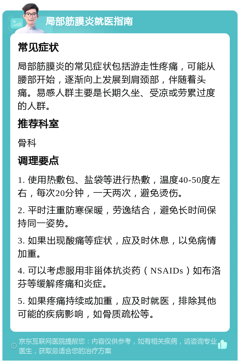 局部筋膜炎就医指南 常见症状 局部筋膜炎的常见症状包括游走性疼痛，可能从腰部开始，逐渐向上发展到肩颈部，伴随着头痛。易感人群主要是长期久坐、受凉或劳累过度的人群。 推荐科室 骨科 调理要点 1. 使用热敷包、盐袋等进行热敷，温度40-50度左右，每次20分钟，一天两次，避免烫伤。 2. 平时注重防寒保暖，劳逸结合，避免长时间保持同一姿势。 3. 如果出现酸痛等症状，应及时休息，以免病情加重。 4. 可以考虑服用非甾体抗炎药（NSAIDs）如布洛芬等缓解疼痛和炎症。 5. 如果疼痛持续或加重，应及时就医，排除其他可能的疾病影响，如骨质疏松等。