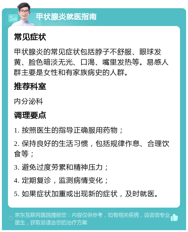 甲状腺炎就医指南 常见症状 甲状腺炎的常见症状包括脖子不舒服、眼球发黄、脸色暗淡无光、口渴、嘴里发热等。易感人群主要是女性和有家族病史的人群。 推荐科室 内分泌科 调理要点 1. 按照医生的指导正确服用药物； 2. 保持良好的生活习惯，包括规律作息、合理饮食等； 3. 避免过度劳累和精神压力； 4. 定期复诊，监测病情变化； 5. 如果症状加重或出现新的症状，及时就医。