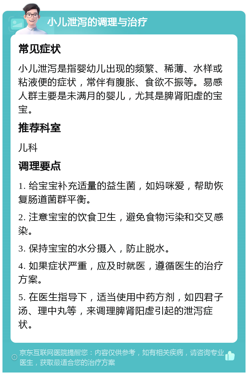 小儿泄泻的调理与治疗 常见症状 小儿泄泻是指婴幼儿出现的频繁、稀薄、水样或粘液便的症状，常伴有腹胀、食欲不振等。易感人群主要是未满月的婴儿，尤其是脾肾阳虚的宝宝。 推荐科室 儿科 调理要点 1. 给宝宝补充适量的益生菌，如妈咪爱，帮助恢复肠道菌群平衡。 2. 注意宝宝的饮食卫生，避免食物污染和交叉感染。 3. 保持宝宝的水分摄入，防止脱水。 4. 如果症状严重，应及时就医，遵循医生的治疗方案。 5. 在医生指导下，适当使用中药方剂，如四君子汤、理中丸等，来调理脾肾阳虚引起的泄泻症状。