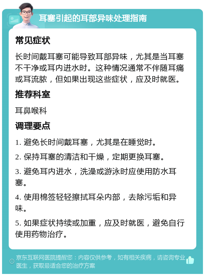 耳塞引起的耳部异味处理指南 常见症状 长时间戴耳塞可能导致耳部异味，尤其是当耳塞不干净或耳内进水时。这种情况通常不伴随耳痛或耳流脓，但如果出现这些症状，应及时就医。 推荐科室 耳鼻喉科 调理要点 1. 避免长时间戴耳塞，尤其是在睡觉时。 2. 保持耳塞的清洁和干燥，定期更换耳塞。 3. 避免耳内进水，洗澡或游泳时应使用防水耳塞。 4. 使用棉签轻轻擦拭耳朵内部，去除污垢和异味。 5. 如果症状持续或加重，应及时就医，避免自行使用药物治疗。