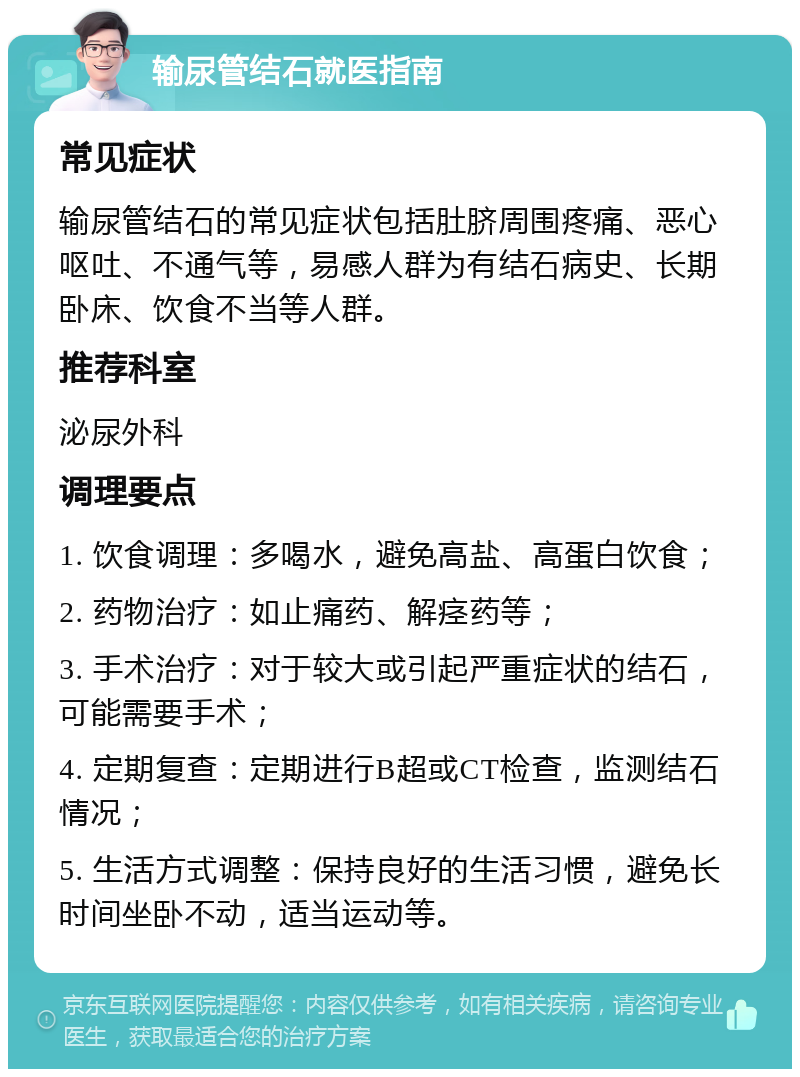 输尿管结石就医指南 常见症状 输尿管结石的常见症状包括肚脐周围疼痛、恶心呕吐、不通气等，易感人群为有结石病史、长期卧床、饮食不当等人群。 推荐科室 泌尿外科 调理要点 1. 饮食调理：多喝水，避免高盐、高蛋白饮食； 2. 药物治疗：如止痛药、解痉药等； 3. 手术治疗：对于较大或引起严重症状的结石，可能需要手术； 4. 定期复查：定期进行B超或CT检查，监测结石情况； 5. 生活方式调整：保持良好的生活习惯，避免长时间坐卧不动，适当运动等。