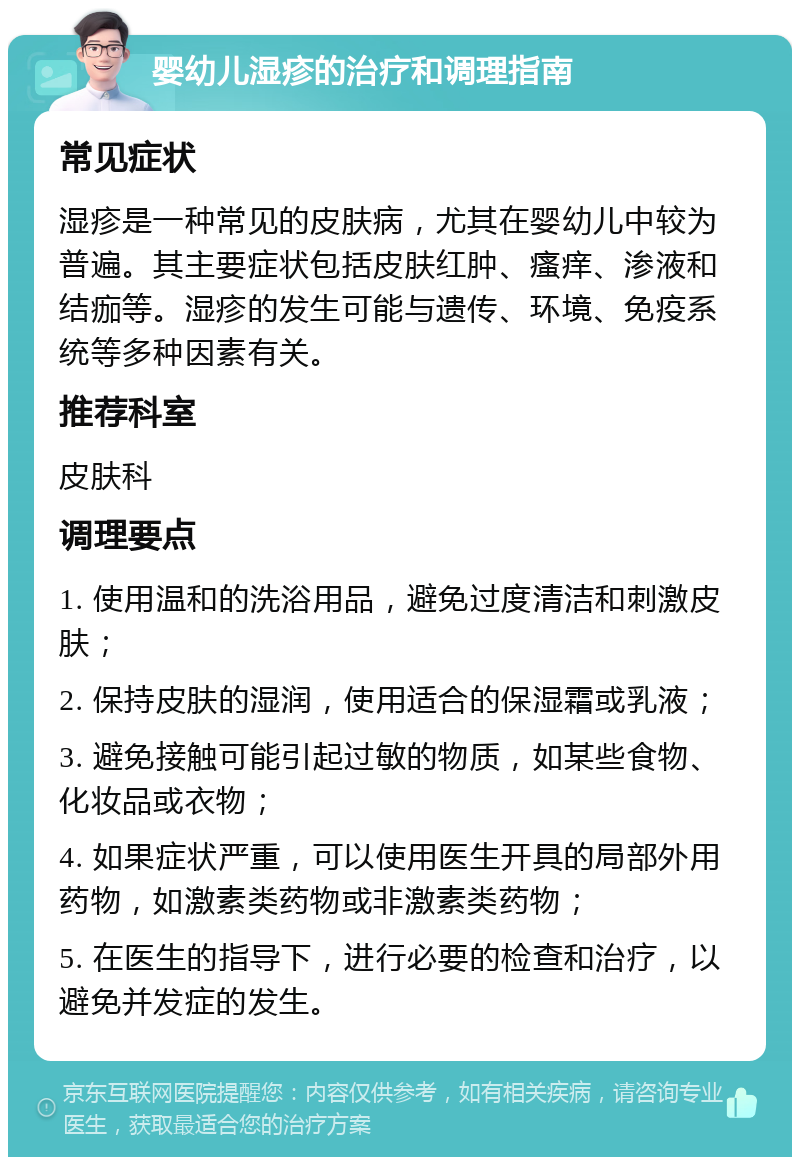 婴幼儿湿疹的治疗和调理指南 常见症状 湿疹是一种常见的皮肤病，尤其在婴幼儿中较为普遍。其主要症状包括皮肤红肿、瘙痒、渗液和结痂等。湿疹的发生可能与遗传、环境、免疫系统等多种因素有关。 推荐科室 皮肤科 调理要点 1. 使用温和的洗浴用品，避免过度清洁和刺激皮肤； 2. 保持皮肤的湿润，使用适合的保湿霜或乳液； 3. 避免接触可能引起过敏的物质，如某些食物、化妆品或衣物； 4. 如果症状严重，可以使用医生开具的局部外用药物，如激素类药物或非激素类药物； 5. 在医生的指导下，进行必要的检查和治疗，以避免并发症的发生。