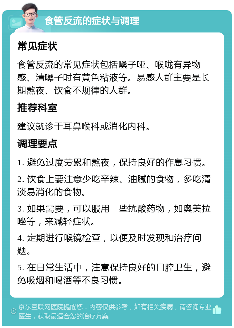 食管反流的症状与调理 常见症状 食管反流的常见症状包括嗓子哑、喉咙有异物感、清嗓子时有黄色粘液等。易感人群主要是长期熬夜、饮食不规律的人群。 推荐科室 建议就诊于耳鼻喉科或消化内科。 调理要点 1. 避免过度劳累和熬夜，保持良好的作息习惯。 2. 饮食上要注意少吃辛辣、油腻的食物，多吃清淡易消化的食物。 3. 如果需要，可以服用一些抗酸药物，如奥美拉唑等，来减轻症状。 4. 定期进行喉镜检查，以便及时发现和治疗问题。 5. 在日常生活中，注意保持良好的口腔卫生，避免吸烟和喝酒等不良习惯。