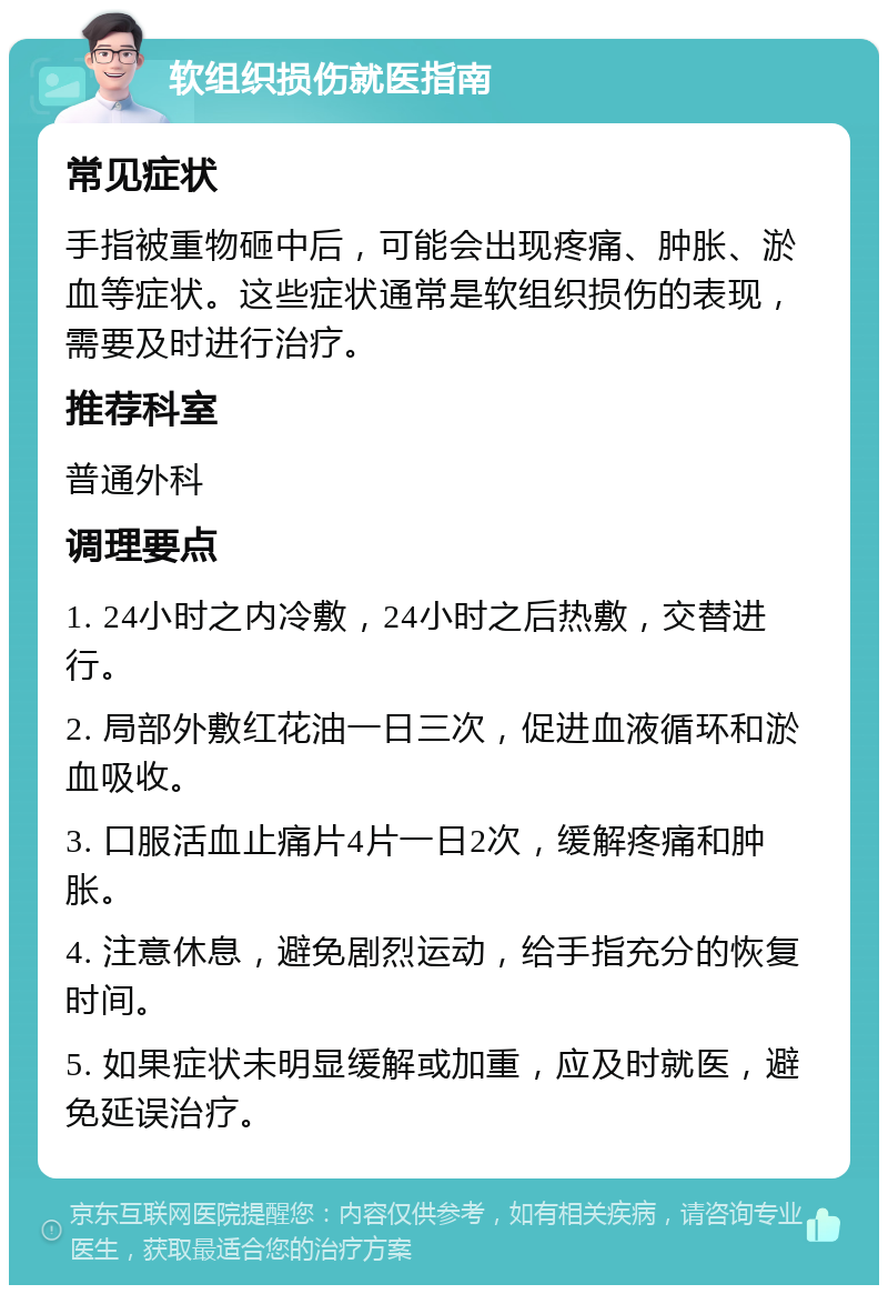 软组织损伤就医指南 常见症状 手指被重物砸中后，可能会出现疼痛、肿胀、淤血等症状。这些症状通常是软组织损伤的表现，需要及时进行治疗。 推荐科室 普通外科 调理要点 1. 24小时之内冷敷，24小时之后热敷，交替进行。 2. 局部外敷红花油一日三次，促进血液循环和淤血吸收。 3. 口服活血止痛片4片一日2次，缓解疼痛和肿胀。 4. 注意休息，避免剧烈运动，给手指充分的恢复时间。 5. 如果症状未明显缓解或加重，应及时就医，避免延误治疗。