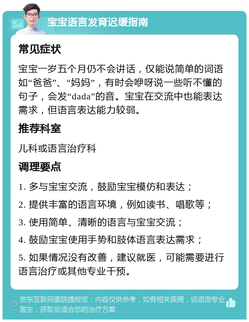 宝宝语言发育迟缓指南 常见症状 宝宝一岁五个月仍不会讲话，仅能说简单的词语如“爸爸”、“妈妈”，有时会咿呀说一些听不懂的句子，会发“dada”的音。宝宝在交流中也能表达需求，但语言表达能力较弱。 推荐科室 儿科或语言治疗科 调理要点 1. 多与宝宝交流，鼓励宝宝模仿和表达； 2. 提供丰富的语言环境，例如读书、唱歌等； 3. 使用简单、清晰的语言与宝宝交流； 4. 鼓励宝宝使用手势和肢体语言表达需求； 5. 如果情况没有改善，建议就医，可能需要进行语言治疗或其他专业干预。