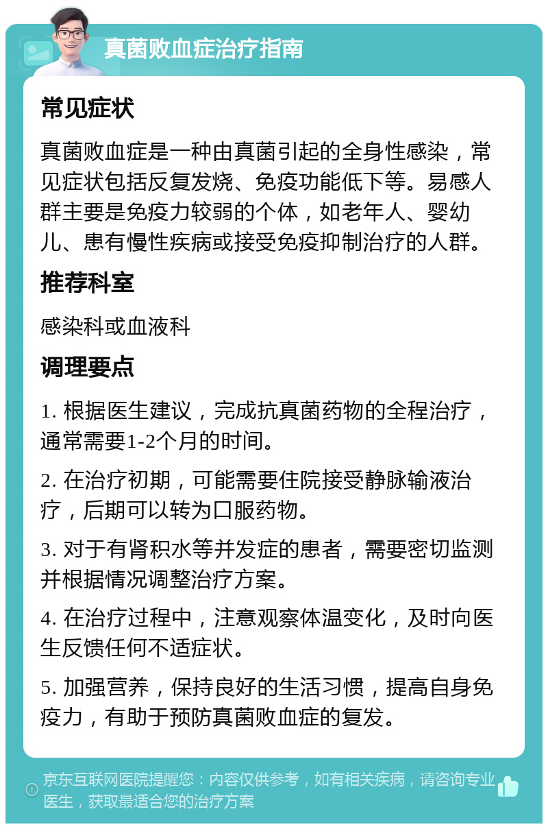 真菌败血症治疗指南 常见症状 真菌败血症是一种由真菌引起的全身性感染，常见症状包括反复发烧、免疫功能低下等。易感人群主要是免疫力较弱的个体，如老年人、婴幼儿、患有慢性疾病或接受免疫抑制治疗的人群。 推荐科室 感染科或血液科 调理要点 1. 根据医生建议，完成抗真菌药物的全程治疗，通常需要1-2个月的时间。 2. 在治疗初期，可能需要住院接受静脉输液治疗，后期可以转为口服药物。 3. 对于有肾积水等并发症的患者，需要密切监测并根据情况调整治疗方案。 4. 在治疗过程中，注意观察体温变化，及时向医生反馈任何不适症状。 5. 加强营养，保持良好的生活习惯，提高自身免疫力，有助于预防真菌败血症的复发。