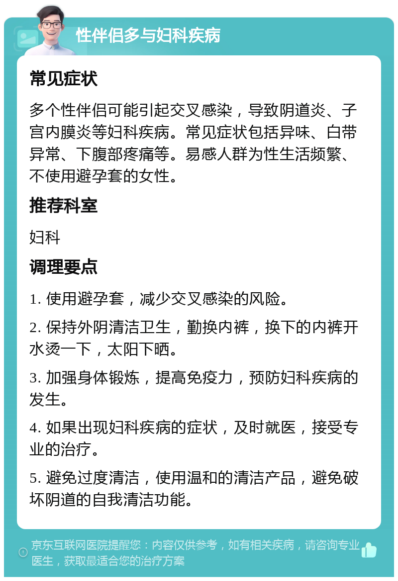 性伴侣多与妇科疾病 常见症状 多个性伴侣可能引起交叉感染，导致阴道炎、子宫内膜炎等妇科疾病。常见症状包括异味、白带异常、下腹部疼痛等。易感人群为性生活频繁、不使用避孕套的女性。 推荐科室 妇科 调理要点 1. 使用避孕套，减少交叉感染的风险。 2. 保持外阴清洁卫生，勤换内裤，换下的内裤开水烫一下，太阳下晒。 3. 加强身体锻炼，提高免疫力，预防妇科疾病的发生。 4. 如果出现妇科疾病的症状，及时就医，接受专业的治疗。 5. 避免过度清洁，使用温和的清洁产品，避免破坏阴道的自我清洁功能。