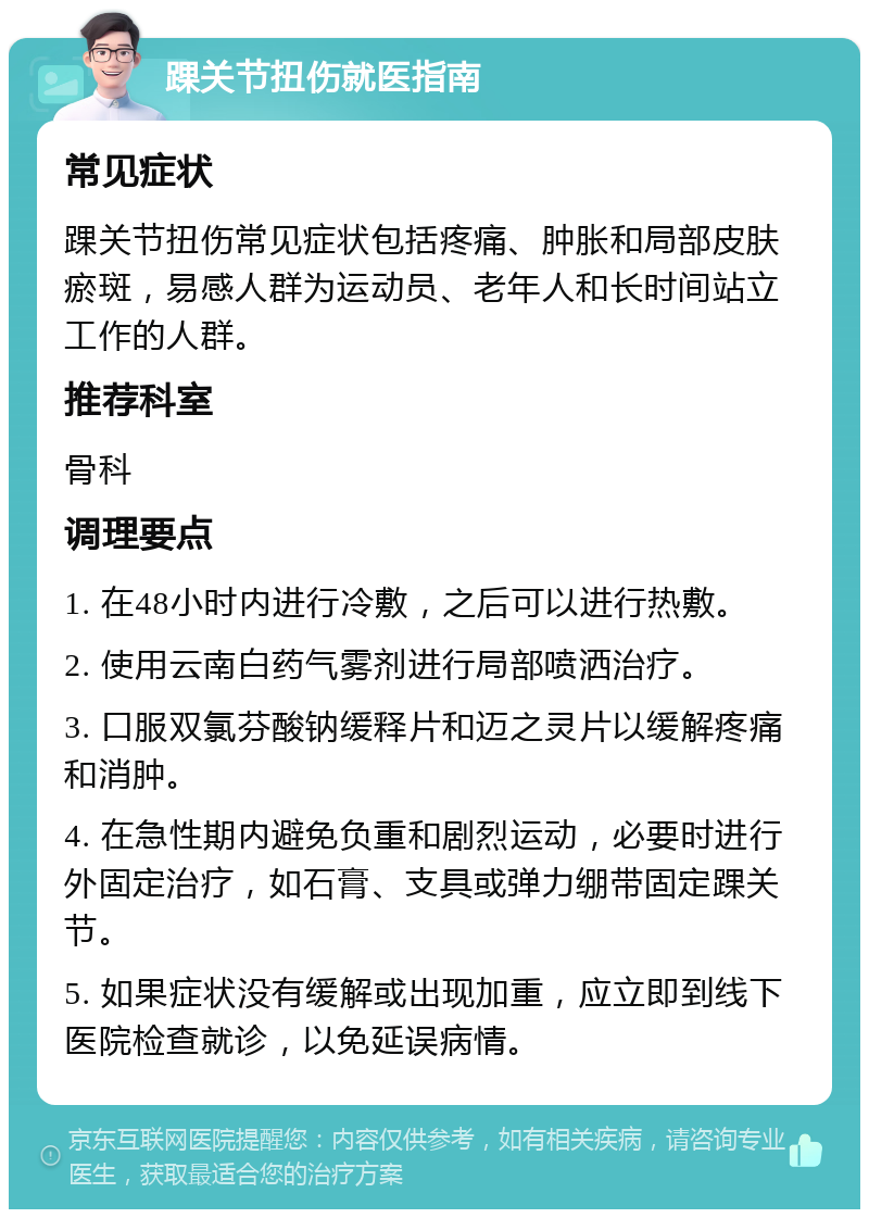 踝关节扭伤就医指南 常见症状 踝关节扭伤常见症状包括疼痛、肿胀和局部皮肤瘀斑，易感人群为运动员、老年人和长时间站立工作的人群。 推荐科室 骨科 调理要点 1. 在48小时内进行冷敷，之后可以进行热敷。 2. 使用云南白药气雾剂进行局部喷洒治疗。 3. 口服双氯芬酸钠缓释片和迈之灵片以缓解疼痛和消肿。 4. 在急性期内避免负重和剧烈运动，必要时进行外固定治疗，如石膏、支具或弹力绷带固定踝关节。 5. 如果症状没有缓解或出现加重，应立即到线下医院检查就诊，以免延误病情。