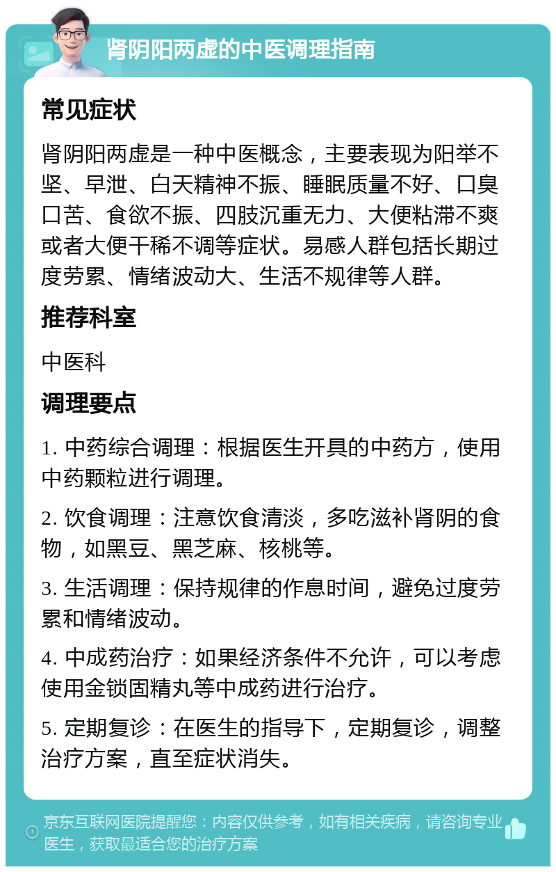 肾阴阳两虚的中医调理指南 常见症状 肾阴阳两虚是一种中医概念，主要表现为阳举不坚、早泄、白天精神不振、睡眠质量不好、口臭口苦、食欲不振、四肢沉重无力、大便粘滞不爽或者大便干稀不调等症状。易感人群包括长期过度劳累、情绪波动大、生活不规律等人群。 推荐科室 中医科 调理要点 1. 中药综合调理：根据医生开具的中药方，使用中药颗粒进行调理。 2. 饮食调理：注意饮食清淡，多吃滋补肾阴的食物，如黑豆、黑芝麻、核桃等。 3. 生活调理：保持规律的作息时间，避免过度劳累和情绪波动。 4. 中成药治疗：如果经济条件不允许，可以考虑使用金锁固精丸等中成药进行治疗。 5. 定期复诊：在医生的指导下，定期复诊，调整治疗方案，直至症状消失。