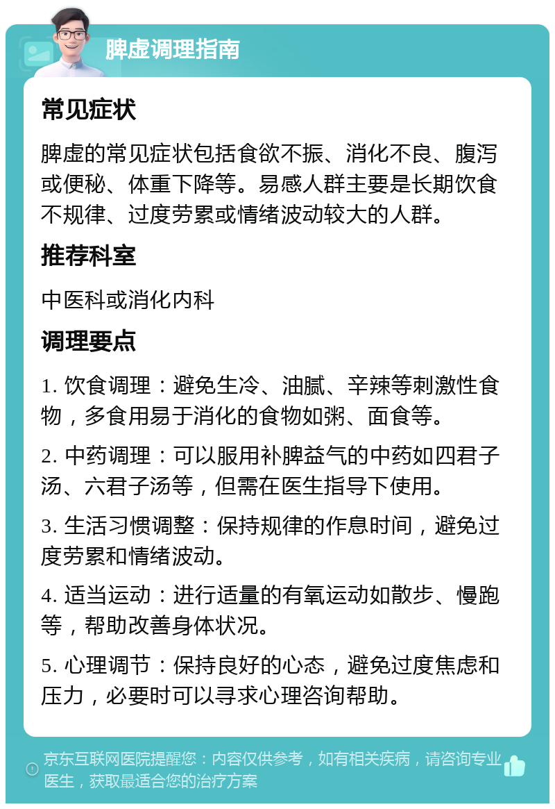 脾虚调理指南 常见症状 脾虚的常见症状包括食欲不振、消化不良、腹泻或便秘、体重下降等。易感人群主要是长期饮食不规律、过度劳累或情绪波动较大的人群。 推荐科室 中医科或消化内科 调理要点 1. 饮食调理：避免生冷、油腻、辛辣等刺激性食物，多食用易于消化的食物如粥、面食等。 2. 中药调理：可以服用补脾益气的中药如四君子汤、六君子汤等，但需在医生指导下使用。 3. 生活习惯调整：保持规律的作息时间，避免过度劳累和情绪波动。 4. 适当运动：进行适量的有氧运动如散步、慢跑等，帮助改善身体状况。 5. 心理调节：保持良好的心态，避免过度焦虑和压力，必要时可以寻求心理咨询帮助。