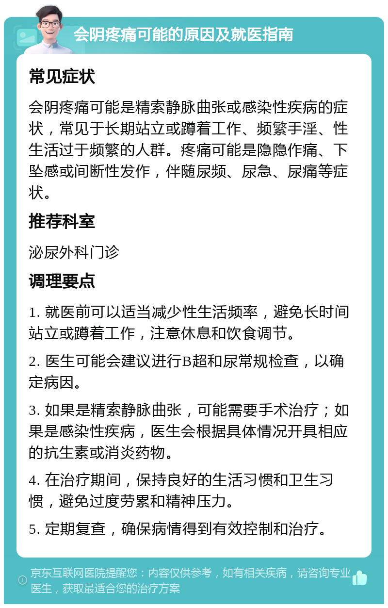 会阴疼痛可能的原因及就医指南 常见症状 会阴疼痛可能是精索静脉曲张或感染性疾病的症状，常见于长期站立或蹲着工作、频繁手淫、性生活过于频繁的人群。疼痛可能是隐隐作痛、下坠感或间断性发作，伴随尿频、尿急、尿痛等症状。 推荐科室 泌尿外科门诊 调理要点 1. 就医前可以适当减少性生活频率，避免长时间站立或蹲着工作，注意休息和饮食调节。 2. 医生可能会建议进行B超和尿常规检查，以确定病因。 3. 如果是精索静脉曲张，可能需要手术治疗；如果是感染性疾病，医生会根据具体情况开具相应的抗生素或消炎药物。 4. 在治疗期间，保持良好的生活习惯和卫生习惯，避免过度劳累和精神压力。 5. 定期复查，确保病情得到有效控制和治疗。