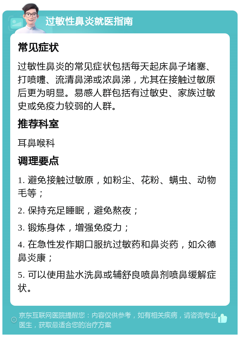 过敏性鼻炎就医指南 常见症状 过敏性鼻炎的常见症状包括每天起床鼻子堵塞、打喷嚏、流清鼻涕或浓鼻涕，尤其在接触过敏原后更为明显。易感人群包括有过敏史、家族过敏史或免疫力较弱的人群。 推荐科室 耳鼻喉科 调理要点 1. 避免接触过敏原，如粉尘、花粉、螨虫、动物毛等； 2. 保持充足睡眠，避免熬夜； 3. 锻炼身体，增强免疫力； 4. 在急性发作期口服抗过敏药和鼻炎药，如众德鼻炎康； 5. 可以使用盐水洗鼻或辅舒良喷鼻剂喷鼻缓解症状。