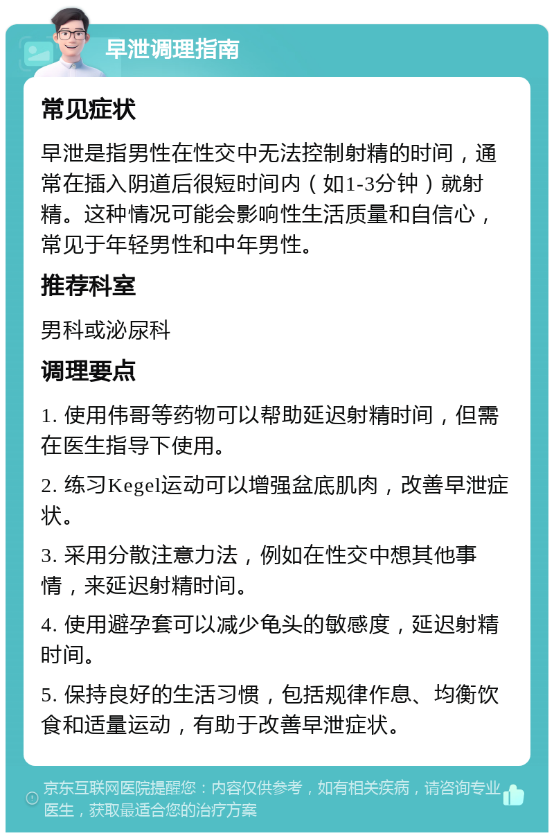 早泄调理指南 常见症状 早泄是指男性在性交中无法控制射精的时间，通常在插入阴道后很短时间内（如1-3分钟）就射精。这种情况可能会影响性生活质量和自信心，常见于年轻男性和中年男性。 推荐科室 男科或泌尿科 调理要点 1. 使用伟哥等药物可以帮助延迟射精时间，但需在医生指导下使用。 2. 练习Kegel运动可以增强盆底肌肉，改善早泄症状。 3. 采用分散注意力法，例如在性交中想其他事情，来延迟射精时间。 4. 使用避孕套可以减少龟头的敏感度，延迟射精时间。 5. 保持良好的生活习惯，包括规律作息、均衡饮食和适量运动，有助于改善早泄症状。