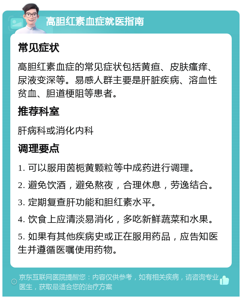 高胆红素血症就医指南 常见症状 高胆红素血症的常见症状包括黄疸、皮肤瘙痒、尿液变深等。易感人群主要是肝脏疾病、溶血性贫血、胆道梗阻等患者。 推荐科室 肝病科或消化内科 调理要点 1. 可以服用茵栀黄颗粒等中成药进行调理。 2. 避免饮酒，避免熬夜，合理休息，劳逸结合。 3. 定期复查肝功能和胆红素水平。 4. 饮食上应清淡易消化，多吃新鲜蔬菜和水果。 5. 如果有其他疾病史或正在服用药品，应告知医生并遵循医嘱使用药物。