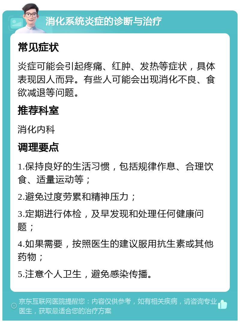 消化系统炎症的诊断与治疗 常见症状 炎症可能会引起疼痛、红肿、发热等症状，具体表现因人而异。有些人可能会出现消化不良、食欲减退等问题。 推荐科室 消化内科 调理要点 1.保持良好的生活习惯，包括规律作息、合理饮食、适量运动等； 2.避免过度劳累和精神压力； 3.定期进行体检，及早发现和处理任何健康问题； 4.如果需要，按照医生的建议服用抗生素或其他药物； 5.注意个人卫生，避免感染传播。