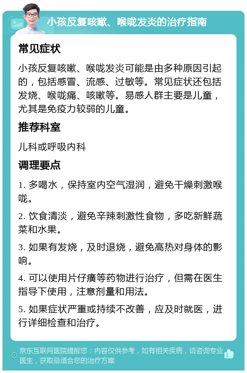 小孩反复咳嗽、喉咙发炎的治疗指南 常见症状 小孩反复咳嗽、喉咙发炎可能是由多种原因引起的，包括感冒、流感、过敏等。常见症状还包括发烧、喉咙痛、咳嗽等。易感人群主要是儿童，尤其是免疫力较弱的儿童。 推荐科室 儿科或呼吸内科 调理要点 1. 多喝水，保持室内空气湿润，避免干燥刺激喉咙。 2. 饮食清淡，避免辛辣刺激性食物，多吃新鲜蔬菜和水果。 3. 如果有发烧，及时退烧，避免高热对身体的影响。 4. 可以使用片仔癀等药物进行治疗，但需在医生指导下使用，注意剂量和用法。 5. 如果症状严重或持续不改善，应及时就医，进行详细检查和治疗。