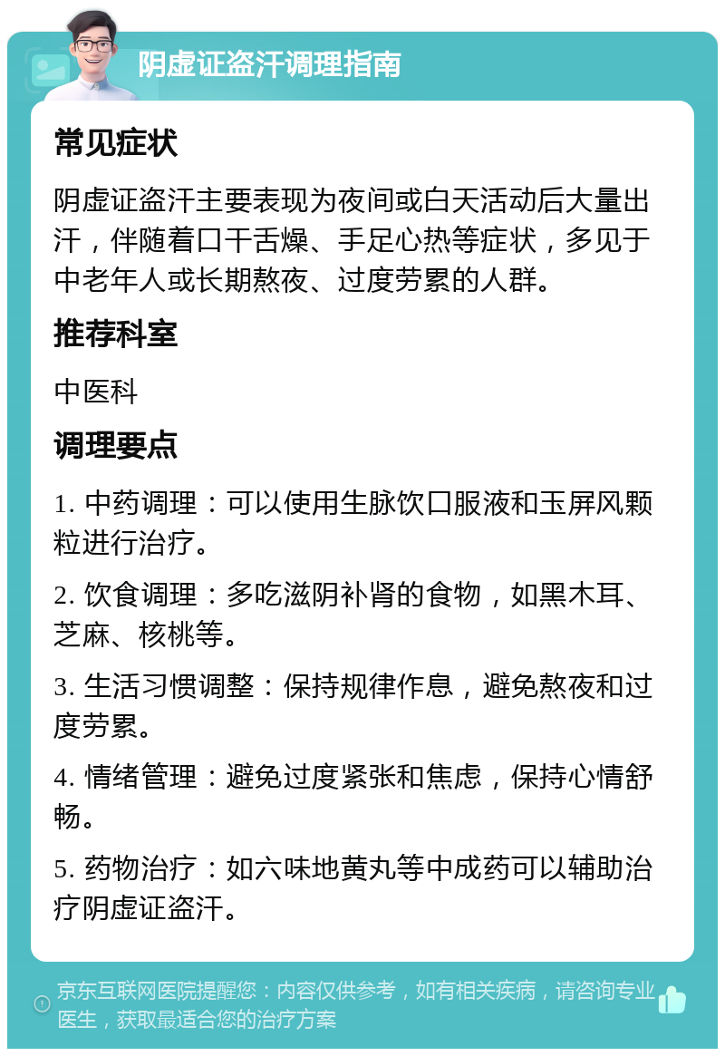 阴虚证盗汗调理指南 常见症状 阴虚证盗汗主要表现为夜间或白天活动后大量出汗，伴随着口干舌燥、手足心热等症状，多见于中老年人或长期熬夜、过度劳累的人群。 推荐科室 中医科 调理要点 1. 中药调理：可以使用生脉饮口服液和玉屏风颗粒进行治疗。 2. 饮食调理：多吃滋阴补肾的食物，如黑木耳、芝麻、核桃等。 3. 生活习惯调整：保持规律作息，避免熬夜和过度劳累。 4. 情绪管理：避免过度紧张和焦虑，保持心情舒畅。 5. 药物治疗：如六味地黄丸等中成药可以辅助治疗阴虚证盗汗。