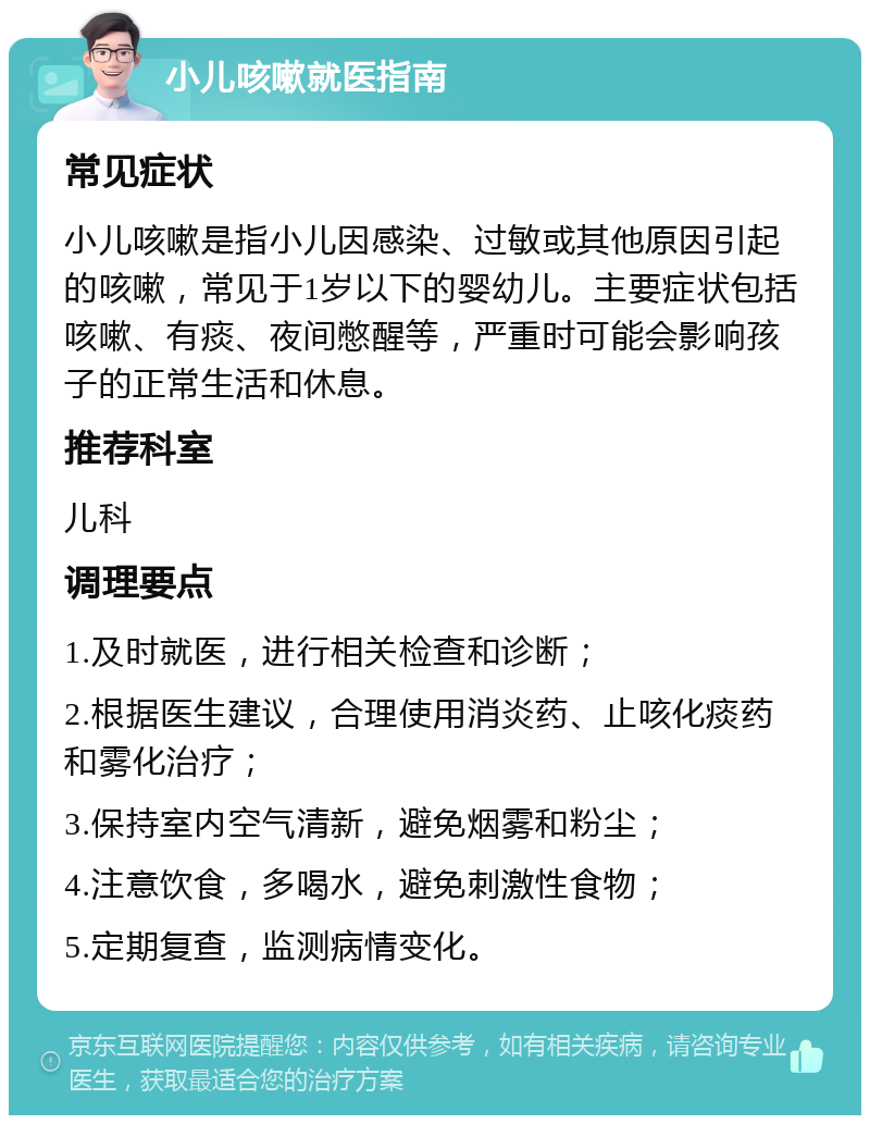 小儿咳嗽就医指南 常见症状 小儿咳嗽是指小儿因感染、过敏或其他原因引起的咳嗽，常见于1岁以下的婴幼儿。主要症状包括咳嗽、有痰、夜间憋醒等，严重时可能会影响孩子的正常生活和休息。 推荐科室 儿科 调理要点 1.及时就医，进行相关检查和诊断； 2.根据医生建议，合理使用消炎药、止咳化痰药和雾化治疗； 3.保持室内空气清新，避免烟雾和粉尘； 4.注意饮食，多喝水，避免刺激性食物； 5.定期复查，监测病情变化。