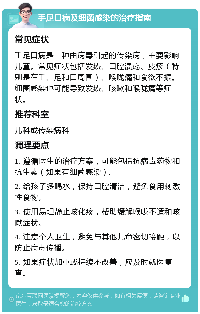 手足口病及细菌感染的治疗指南 常见症状 手足口病是一种由病毒引起的传染病，主要影响儿童。常见症状包括发热、口腔溃疡、皮疹（特别是在手、足和口周围）、喉咙痛和食欲不振。细菌感染也可能导致发热、咳嗽和喉咙痛等症状。 推荐科室 儿科或传染病科 调理要点 1. 遵循医生的治疗方案，可能包括抗病毒药物和抗生素（如果有细菌感染）。 2. 给孩子多喝水，保持口腔清洁，避免食用刺激性食物。 3. 使用易坦静止咳化痰，帮助缓解喉咙不适和咳嗽症状。 4. 注意个人卫生，避免与其他儿童密切接触，以防止病毒传播。 5. 如果症状加重或持续不改善，应及时就医复查。