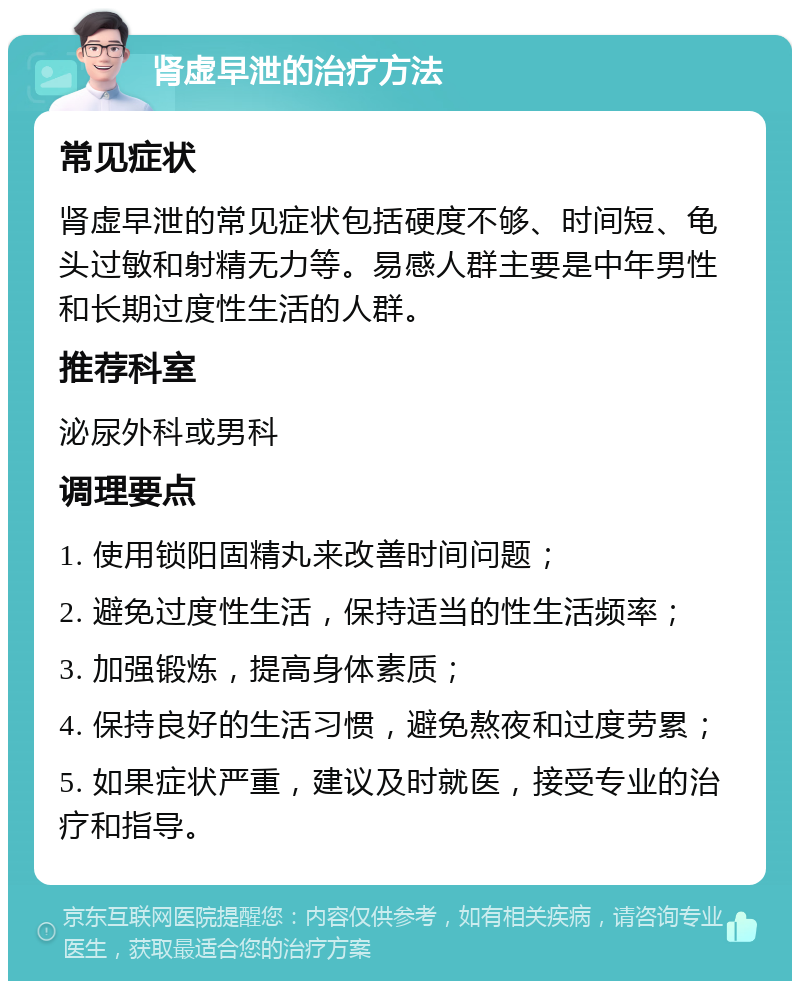 肾虚早泄的治疗方法 常见症状 肾虚早泄的常见症状包括硬度不够、时间短、龟头过敏和射精无力等。易感人群主要是中年男性和长期过度性生活的人群。 推荐科室 泌尿外科或男科 调理要点 1. 使用锁阳固精丸来改善时间问题； 2. 避免过度性生活，保持适当的性生活频率； 3. 加强锻炼，提高身体素质； 4. 保持良好的生活习惯，避免熬夜和过度劳累； 5. 如果症状严重，建议及时就医，接受专业的治疗和指导。