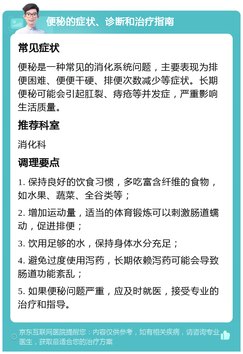 便秘的症状、诊断和治疗指南 常见症状 便秘是一种常见的消化系统问题，主要表现为排便困难、便便干硬、排便次数减少等症状。长期便秘可能会引起肛裂、痔疮等并发症，严重影响生活质量。 推荐科室 消化科 调理要点 1. 保持良好的饮食习惯，多吃富含纤维的食物，如水果、蔬菜、全谷类等； 2. 增加运动量，适当的体育锻炼可以刺激肠道蠕动，促进排便； 3. 饮用足够的水，保持身体水分充足； 4. 避免过度使用泻药，长期依赖泻药可能会导致肠道功能紊乱； 5. 如果便秘问题严重，应及时就医，接受专业的治疗和指导。