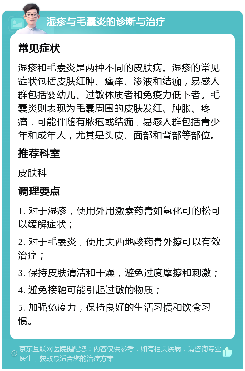 湿疹与毛囊炎的诊断与治疗 常见症状 湿疹和毛囊炎是两种不同的皮肤病。湿疹的常见症状包括皮肤红肿、瘙痒、渗液和结痂，易感人群包括婴幼儿、过敏体质者和免疫力低下者。毛囊炎则表现为毛囊周围的皮肤发红、肿胀、疼痛，可能伴随有脓疱或结痂，易感人群包括青少年和成年人，尤其是头皮、面部和背部等部位。 推荐科室 皮肤科 调理要点 1. 对于湿疹，使用外用激素药膏如氢化可的松可以缓解症状； 2. 对于毛囊炎，使用夫西地酸药膏外擦可以有效治疗； 3. 保持皮肤清洁和干燥，避免过度摩擦和刺激； 4. 避免接触可能引起过敏的物质； 5. 加强免疫力，保持良好的生活习惯和饮食习惯。