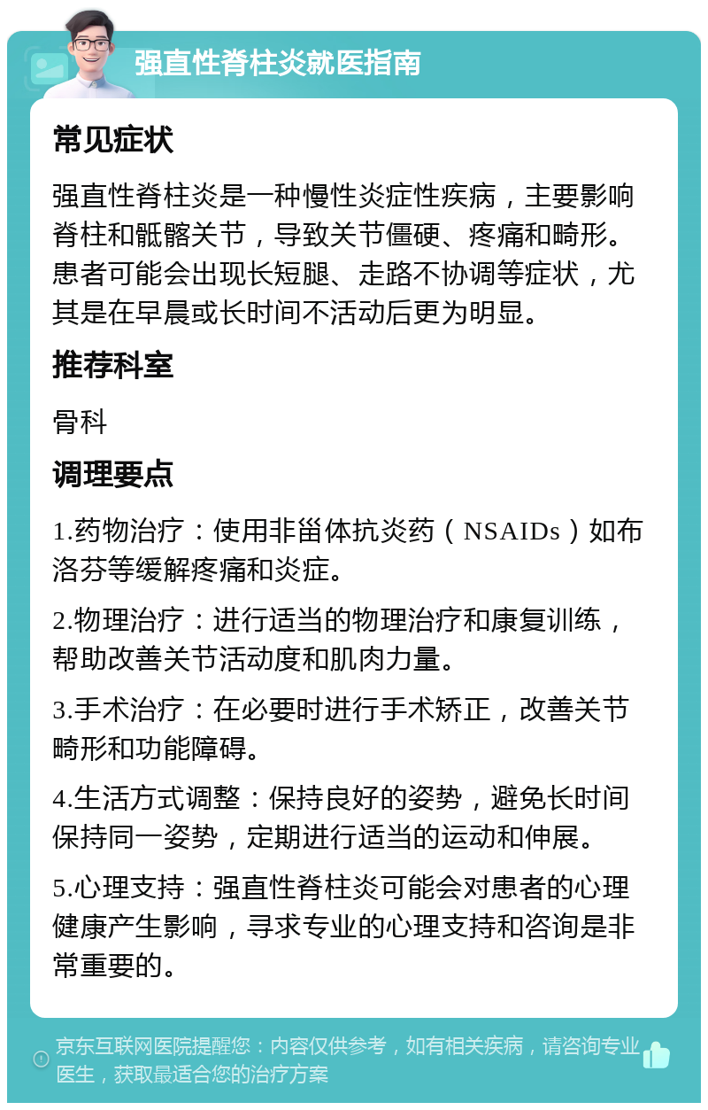 强直性脊柱炎就医指南 常见症状 强直性脊柱炎是一种慢性炎症性疾病，主要影响脊柱和骶髂关节，导致关节僵硬、疼痛和畸形。患者可能会出现长短腿、走路不协调等症状，尤其是在早晨或长时间不活动后更为明显。 推荐科室 骨科 调理要点 1.药物治疗：使用非甾体抗炎药（NSAIDs）如布洛芬等缓解疼痛和炎症。 2.物理治疗：进行适当的物理治疗和康复训练，帮助改善关节活动度和肌肉力量。 3.手术治疗：在必要时进行手术矫正，改善关节畸形和功能障碍。 4.生活方式调整：保持良好的姿势，避免长时间保持同一姿势，定期进行适当的运动和伸展。 5.心理支持：强直性脊柱炎可能会对患者的心理健康产生影响，寻求专业的心理支持和咨询是非常重要的。