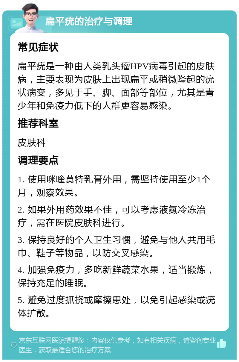 扁平疣的治疗与调理 常见症状 扁平疣是一种由人类乳头瘤HPV病毒引起的皮肤病，主要表现为皮肤上出现扁平或稍微隆起的疣状病变，多见于手、脚、面部等部位，尤其是青少年和免疫力低下的人群更容易感染。 推荐科室 皮肤科 调理要点 1. 使用咪喹莫特乳膏外用，需坚持使用至少1个月，观察效果。 2. 如果外用药效果不佳，可以考虑液氮冷冻治疗，需在医院皮肤科进行。 3. 保持良好的个人卫生习惯，避免与他人共用毛巾、鞋子等物品，以防交叉感染。 4. 加强免疫力，多吃新鲜蔬菜水果，适当锻炼，保持充足的睡眠。 5. 避免过度抓挠或摩擦患处，以免引起感染或疣体扩散。